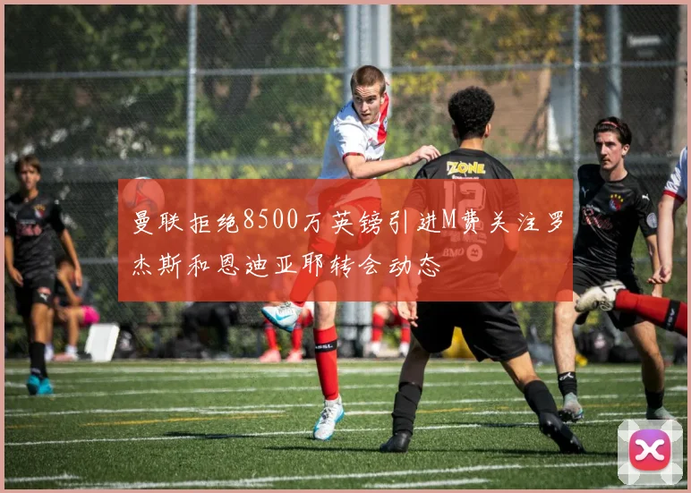 曼联拒绝8500万英镑引进M费关注罗杰斯和恩迪亚耶转会动态