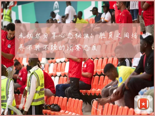 米切尔分享心态秘诀：胜负之间培养不骄不躁的比赛态度