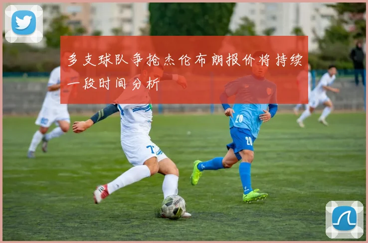 多支球队争抢杰伦布朗报价将持续一段时间分析
