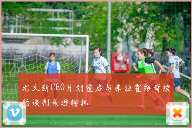 尤文新CEO计划重启与弗拉霍维奇续约谈判或迎转机