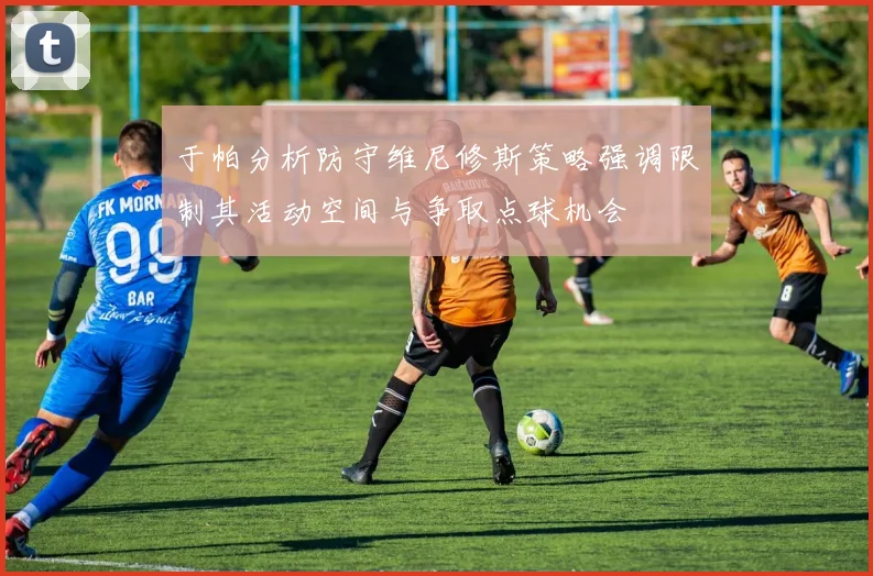 于帕分析防守维尼修斯策略强调限制其活动空间与争取点球机会