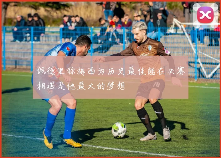 佩德里称梅西为历史最佳能在决赛相遇是他最大的梦想