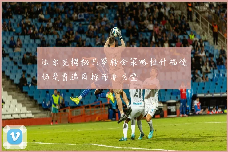 法尔克揭秘巴萨转会策略拉什福德仍是首选目标而非戈登