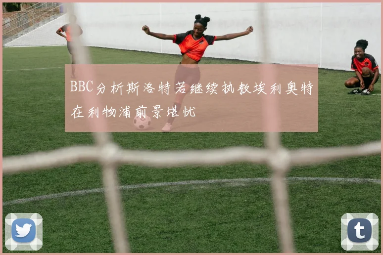 BBC分析斯洛特若继续执教埃利奥特在利物浦前景堪忧