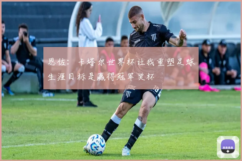 恩佐：卡塔尔世界杯让我重塑足球生涯目标是赢得冠军奖杯