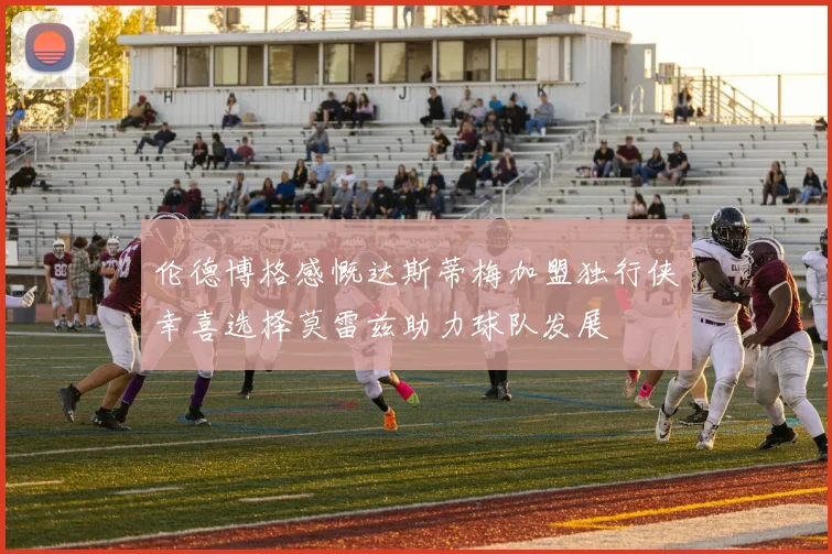 伦德博格感慨达斯蒂梅加盟独行侠幸喜选择莫雷兹助力球队发展