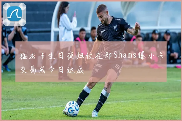 猛龙卡生日夜归位在即Shams曝小卡交易或今日达成