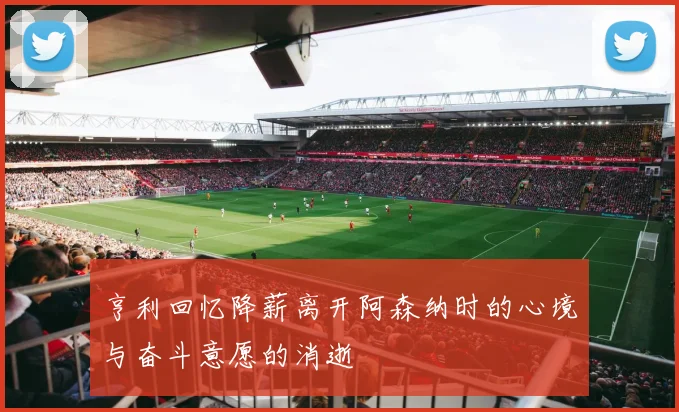 亨利回忆降薪离开阿森纳时的心境与奋斗意愿的消逝