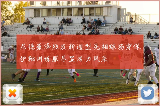 尼德豪泽短发新造型亮相球场穿保护靴训练服尽显活力风采