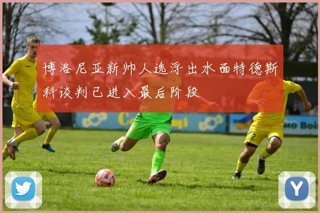 博洛尼亚新帅人选浮出水面特德斯科谈判已进入最后阶段