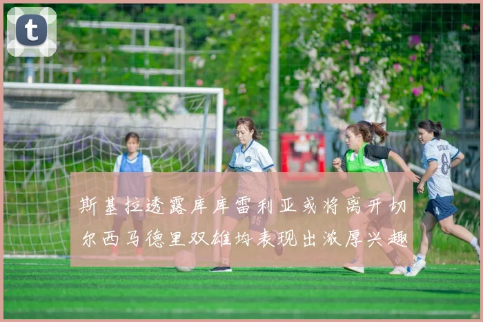 斯基拉透露库库雷利亚或将离开切尔西马德里双雄均表现出浓厚兴趣